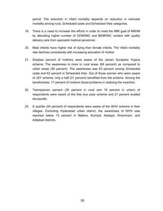 26
period. The reduction in infant mortality depends on reduction in neonatal
mortality among rural, Scheduled caste and Scheduled tribe categories.
19. There is a need to increase the efforts in order to meet the IMR goal of NRHM
by allocating higher number of CEMONC and BEMONC centers with quality
delivery care from specialist medical personnel.
20. Male infants have higher risk of dying than female infants. The infant mortality
rate declines consistently with increasing education of mother
21. Sixtytwo percent of mothers were aware of the Janani Suraksha Yojana
scheme. The awareness is more in rural areas (66 percent) as compared to
urban areas (56 percent). The awareness was 63 percent among Scheduled
caste and 62 percent in Scheduled tribe. Out of those women who were aware
of JSY scheme, only a half (31 percent) benefited from the scheme. Among the
beneficiaries, 17 percent of mothers faced problems in realizing the incentive.
22. Twentyseven percent (35 percent in rural and 18 percent in urban) of
respondents were aware of the free bus pass scheme and 21 percent availed
the benefit.
23. A quarter (24 percent) of respondents were aware of the WHV scheme in their
villages. Excluding Hyderabad urban district, the awareness of WHV was
reported below 15 percent in Nellore, Kurnool, Kadapa, Khammam, and
Adilabad districts.
 