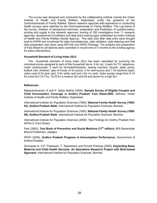 28
The survey was designed and conducted by the collaborating institute namely the Indian
Institute of Health and Family Welfare, Hyderabad, under the guidance of the
Commissionerate of Family Welfare. Eleven research agencies with experience in conducting
health surveys were selected by the Commissionerate of Family Welfare. The Log frame of
the survey, initiation of background seminars, preparation and finalization of questionnaires,
printing and supply to the research agencies, training of 320 investigators from 11 research
agencies, development of software and data entry training were undertaken by Indian Institute
of Health and Family Welfare (Nodal Agency). The data CDs after data entry were brought
back to IIHFW and scrutinized for data inconsistencies, data validation, data cleaning and final
data preparation was done using EPI-Info and SPSS Package. The analysis and preparation
of Fact Sheet for all districts were submitted in record time of 5 months to the funding agency
for policy interventions.
Household Standard of Living Index (SLI)
The household standard of living index (SLI) has been calculated by summing the
individual scores assigned to each of the household items: 4 for car; 3 each for TV, telephone,
motor cycle/scooter; 2 each for fan/radio/transistor, sewing machine, bicycle, water pump,
bullock cart, thresher; type of house (4 for pucca, 2 for semi-pucca and 1 for kachcha type);
ration card (4 for pink card, 2 for white card and o for no card). Index scores range from 0-14
for a low SLI (13.1%), 15-23 for a medium SLI and 24 and above for a high SLI.
References
Balasubramanian, K and P. Satya Sekhar (2004), Sample Survey of Eligible Couples and
Child Immunization Coverage in Andhra Pradesh: Fact Sheet-2003, (Mimeo), Indian
Institute of Health and Family Welfare, Hyderabad.
International Institute for Population Sciences (1995): National Family Health Survey (1992-
93), Andhra Pradesh State. International Institute for Population Sciences, Mumbai.
International Institute for Population Sciences (1995): National Family Health Survey (1998-
99), Andhra Pradesh State. International Institute for Population Sciences, Mumbai.
International Institute for Population Sciences (2006): ‘Key Findings for Andhra Pradesh from
NFHS-3’ (Fact Sheet).
Park (2002), Text Book of Preventive and Social Medicine (17th
edition), M/S Banarsidas
Bhanot Publishers, Jabalpur
PATH (2005), Andhra Pradesh Progress in Immunization Performance, Government of
Andhra Pradesh.
Srinivasan K, C.P. Prakasam, T. Rajeretnam and Puruhit Praharaj (2006), Expanding Basic
Maternal and Child Health Services: An Operations Research Project with Birth-based
Approach, International Institute for Population Sciences, Mumbai.
 