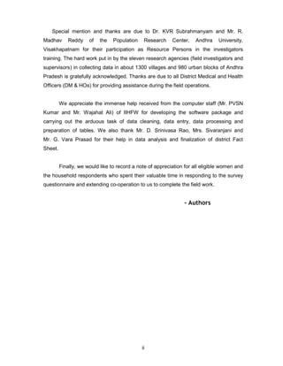ii
Special mention and thanks are due to Dr. KVR Subrahmanyam and Mr. R.
Madhav Reddy of the Population Research Center, Andhra University,
Visakhapatnam for their participation as Resource Persons in the investigators
training. The hard work put in by the eleven research agencies (field investigators and
supervisors) in collecting data in about 1300 villages and 980 urban blocks of Andhra
Pradesh is gratefully acknowledged. Thanks are due to all District Medical and Health
Officers (DM & HOs) for providing assistance during the field operations.
We appreciate the immense help received from the computer staff (Mr. PVSN
Kumar and Mr. Wajahat Ali) of IIHFW for developing the software package and
carrying out the arduous task of data cleaning, data entry, data processing and
preparation of tables. We also thank Mr. D. Srinivasa Rao, Mrs. Sivaranjani and
Mr. G. Vara Prasad for their help in data analysis and finalization of district Fact
Sheet.
Finally, we would like to record a note of appreciation for all eligible women and
the household respondents who spent their valuable time in responding to the survey
questionnaire and extending co-operation to us to complete the field work.
- Authors
 