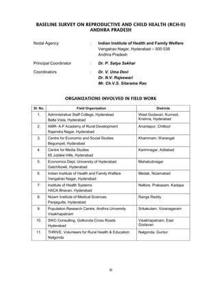 iii
BASELINE SURVEY ON REPRODUCTIVE AND CHILD HEALTH (RCH-II)
ANDHRA PRADESH
Nodal Agency : Indian Institute of Health and Family Welfare
Vengalrao Nagar, Hyderabad – 500 038
Andhra Pradesh
Principal Coordinator : Dr. P. Satya Sekhar
Coordinators : Dr. V. Uma Devi
Dr. N.V. Rajeswari
Mr. Ch.V.S. Sitarama Rao
ORGANIZATIONS INVOLVED IN FIELD WORK
Sl. No. Field Organization Districts
1. Administrative Staff College, Hyderabad
Bella Vista, Hyderabad
West Godavari, Kurnool,
Krishna, Hyderabad
2. AMR- A.P Academy of Rural Development
Rajendra Nagar, Hyderabad
Anantapur, Chittoor
3. Centre for Economic and Social Studies
Begumpet, Hyderabad
Khammam, Warangal
4. Centre for Media Studies
65 Jubilee Hills, Hyderabad
Karimnagar, Adilabad
5. Economics Dept, University of Hyderabad
Gatchibowli, Hyderabad
Mahabubnagar
6. Indian Institute of Health and Family Welfare
Vengalrao Nagar, Hyderabad
Medak, Nizamabad
7. Institute of Health Systems
HACA Bhavan, Hyderabad
Nellore, Prakasam, Kadapa
8. Nizam Institute of Medical Sciences
Panjagutta, Hyderabad
Ranga Reddy
9. Population Research Centre, Andhra University
Visakhapatnam
Srikakulam, Vizianagaram
10. SWC Consulting, Golkonda Cross Roads
Hyderabad
Visakhapatnam, East
Godavari
11. THRIVE, Volunteers for Rural Health & Education
Nalgonda
Nalgonda, Guntur
 