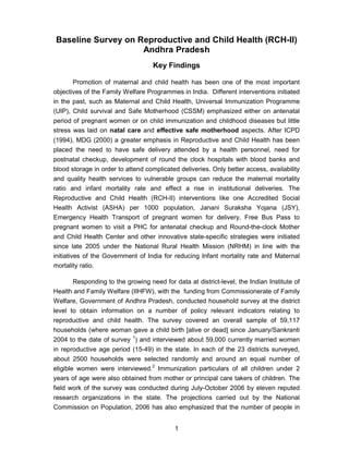 1
Baseline Survey on Reproductive and Child Health (RCH-II)
Andhra Pradesh
Key Findings
Promotion of maternal and child health has been one of the most important
objectives of the Family Welfare Programmes in India. Different interventions initiated
in the past, such as Maternal and Child Health, Universal Immunization Programme
(UIP), Child survival and Safe Motherhood (CSSM) emphasized either on antenatal
period of pregnant women or on child immunization and childhood diseases but little
stress was laid on natal care and effective safe motherhood aspects. After ICPD
(1994), MDG (2000) a greater emphasis in Reproductive and Child Health has been
placed the need to have safe delivery attended by a health personnel, need for
postnatal checkup, development of round the clock hospitals with blood banks and
blood storage in order to attend complicated deliveries. Only better access, availability
and quality health services to vulnerable groups can reduce the maternal mortality
ratio and infant mortality rate and effect a rise in institutional deliveries. The
Reproductive and Child Health (RCH-II) interventions like one Accredited Social
Health Activist (ASHA) per 1000 population, Janani Suraksha Yojana (JSY),
Emergency Health Transport of pregnant women for delivery, Free Bus Pass to
pregnant women to visit a PHC for antenatal checkup and Round-the-clock Mother
and Child Health Center and other innovative state-specific strategies were initiated
since late 2005 under the National Rural Health Mission (NRHM) in line with the
initiatives of the Government of India for reducing Infant mortality rate and Maternal
mortality ratio.
Responding to the growing need for data at district-level, the Indian Institute of
Health and Family Welfare (IIHFW), with the funding from Commissionerate of Family
Welfare, Government of Andhra Pradesh, conducted household survey at the district
level to obtain information on a number of policy relevant indicators relating to
reproductive and child health. The survey covered an overall sample of 59,117
households (where woman gave a child birth [alive or dead] since January/Sankranti
2004 to the date of survey 1
) and interviewed about 59,000 currently married women
in reproductive age period (15-49) in the state. In each of the 23 districts surveyed,
about 2500 households were selected randomly and around an equal number of
eligible women were interviewed.2
Immunization particulars of all children under 2
years of age were also obtained from mother or principal care takers of children. The
field work of the survey was conducted during July-October 2006 by eleven reputed
research organizations in the state. The projections carried out by the National
Commission on Population, 2006 has also emphasized that the number of people in
 
