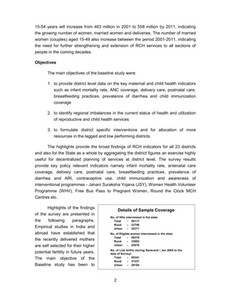 2
15-54 years will increase from 463 million in 2001 to 558 million by 2011, indicating
the growing number of women, married women and deliveries. The number of married
women (couples) aged 15-49 also increase between the period 2001-2011, indicating
the need for further strengthening and extension of RCH services to all sections of
people in the coming decades.
Objectives
The main objectives of the baseline study were:
1. to provide district level data on the key maternal and child health indicators
such as infant mortality rate, ANC coverage, delivery care, postnatal care,
breastfeeding practices, prevalence of diarrhea and child immunization
coverage
2. to identify regional imbalances in the current status of health and utilization
of reproductive and child health services
3. to formulate district specific interventions and for allocation of more
resources in the lagged and low performing districts
The highlights provide the broad findings of RCH indicators for all 23 districts
and also for the State as a whole by aggregating the district figures an exercise highly
useful for decentralized planning of services at district level. The survey results
provide key policy relevant indicators namely infant mortality rate, antenatal care
coverage, delivery care, postnatal care, breastfeeding practices, prevalence of
diarrhea and ARI, contraceptive use, child immunization and awareness of
interventional programmes - Janani Suraksha Yojana (JSY), Women Health Volunteer
Programme (WHV), Free Bus Pass to Pregnant Women, Round the Clock MCH
Centres etc.
Highlights of the findings
of the survey are presented in
the following paragraphs.
Empirical studies in India and
abroad have established that
the recently delivered mothers
are self selected for their higher
potential fertility in future years.
The main objective of the
Baseline study has been to
Details of Sample Coverage
No. of HHs interviewed in the state
Total - 59117
Rural - 33746
Urban - 25371
No. of Eligible women Interviewed in the state
Total - 59378
Rural - 33902
Urban - 25476
No. of Live births (during Sankranti / Jan 2004 to the
date of Survey)
Total - 65341
Rural - 37237
Urban - 28104
 