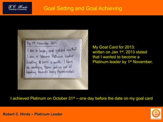 Goal Setting and Goal Achieving
My Goal Card for 2013:
written on Jan 1st, 2013 stated
that I wanted to become a
Platinum leader by 1st November.
I achieved Platinum on October 31st – one day before the date on my goal card
Robert C. Hinds – Platinum Leader
 