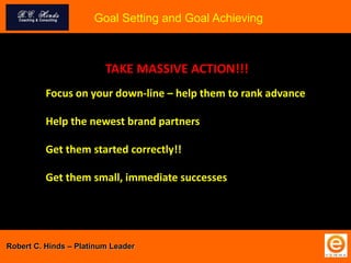 Goal Setting and Goal Achieving
Robert C. Hinds – Platinum Leader
TAKE MASSIVE ACTION!!!
Focus on your down-line – help them to rank advance
Help the newest brand partners
Get them started correctly!!
Get them small, immediate successes
 