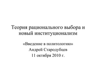 Теория рационального выбора и новый институционализм «Введение в политологию» Андрей Стародубцев 11 октября 2010 г. 