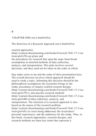 R
CHAPTER ONE (toc1.html#c01a)
The Selection of a Research Approach (toc1.html#c01a)
esearch approaches
(http://content.thuzelearning.com/books/Creswell.7641.17.1/sec
tions/gls#s78) are plans and
the procedures for research that span the steps from broad
assumptions to detailed methods of data collection,
analysis, and interpretation. This plan involves several
decisions, and they need not be taken in the order in which
they make sense to me and the order of their presentation here.
The overall decision involves which approach should be
used to study a topic. Informing this decision should be the
philosophical assumptions the researcher brings to the
study; procedures of inquiry (called research designs
(http://content.thuzelearning.com/books/Creswell.7641.17.1/sec
tions/gls#s79) ); and specific research methods
(http://content.thuzelearning.com/books/Creswell.7641.17.1/sec
tions/gls#s80) of data collection, analysis, and
interpretation. The selection of a research approach is also
based on the nature of the research problem
(http://content.thuzelearning.com/books/Creswell.7641.17.1/sec
tions/gls#s81) or issue being addressed, the researchers’
personal experiences, and the audiences for the study. Thus, in
this book, research approaches, research designs, and
research methods are three key terms that represent a
 