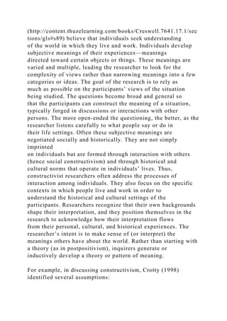(http://content.thuzelearning.com/books/Creswell.7641.17.1/sec
tions/gls#s89) believe that individuals seek understanding
of the world in which they live and work. Individuals develop
subjective meanings of their experiences—meanings
directed toward certain objects or things. These meanings are
varied and multiple, leading the researcher to look for the
complexity of views rather than narrowing meanings into a few
categories or ideas. The goal of the research is to rely as
much as possible on the participants’ views of the situation
being studied. The questions become broad and general so
that the participants can construct the meaning of a situation,
typically forged in discussions or interactions with other
persons. The more open-ended the questioning, the better, as the
researcher listens carefully to what people say or do in
their life settings. Often these subjective meanings are
negotiated socially and historically. They are not simply
imprinted
on individuals but are formed through interaction with others
(hence social constructivism) and through historical and
cultural norms that operate in individuals’ lives. Thus,
constructivist researchers often address the processes of
interaction among individuals. They also focus on the specific
contexts in which people live and work in order to
understand the historical and cultural settings of the
participants. Researchers recognize that their own backgrounds
shape their interpretation, and they position themselves in the
research to acknowledge how their interpretation flows
from their personal, cultural, and historical experiences. The
researcher’s intent is to make sense of (or interpret) the
meanings others have about the world. Rather than starting with
a theory (as in postpositivism), inquirers generate or
inductively develop a theory or pattern of meaning.
For example, in discussing constructivism, Crotty (1998)
identified several assumptions:
 