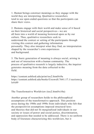 1. Human beings construct meanings as they engage with the
world they are interpreting. Qualitative researchers
tend to use open-ended questions so that the participants can
share their views.
2. Humans engage with their world and make sense of it based
on their historical and social perspectives—we are
all born into a world of meaning bestowed upon us by our
culture. Thus, qualitative researchers seek to
understand the context or setting of the participants through
visiting this context and gathering information
personally. They also interpret what they find, an interpretation
shaped by the researcher’s own experiences
and background.
3. The basic generation of meaning is always social, arising in
and out of interaction with a human community. The
process of qualitative research is largely inductive; the inquirer
generates meaning from the data collected in the
field.
https://content.ashford.edu/print/toc2.html#s9a
https://content.ashford.edu/books/Creswell.7641.17.1/sections/g
ls#s89
The Transformative Worldview (toc2.html#s10a)
Another group of researchers holds to the philosophical
assumptions of the transformative approach. This position
arose during the 1980s and 1990s from individuals who felt that
the postpositivist assumptions imposed structural laws
and theories that did not fit marginalized individuals in our
society or issues of power and social justice, discrimination,
and oppression that needed to be addressed. There is no uniform
body of literature characterizing this worldview, but it
 