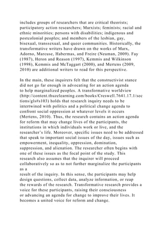 includes groups of researchers that are critical theorists;
participatory action researchers; Marxists; feminists; racial and
ethnic minorities; persons with disabilities; indigenous and
postcolonial peoples; and members of the lesbian, gay,
bisexual, transsexual, and queer communities. Historically, the
transformative writers have drawn on the works of Marx,
Adorno, Marcuse, Habermas, and Freire (Neuman, 2009). Fay
(1987), Heron and Reason (1997), Kemmis and Wilkinson
(1998), Kemmis and McTaggart (2000), and Mertens (2009,
2010) are additional writers to read for this perspective.
In the main, these inquirers felt that the constructivist stance
did not go far enough in advocating for an action agenda
to help marginalized peoples. A transformative worldview
(http://content.thuzelearning.com/books/Creswell.7641.17.1/sec
tions/gls#s103) holds that research inquiry needs to be
intertwined with politics and a political change agenda to
confront social oppression at whatever levels it occurs
(Mertens, 2010). Thus, the research contains an action agenda
for reform that may change lives of the participants, the
institutions in which individuals work or live, and the
researcher’s life. Moreover, specific issues need to be addressed
that speak to important social issues of the day, issues such as
empowerment, inequality, oppression, domination,
suppression, and alienation. The researcher often begins with
one of these issues as the focal point of the study. This
research also assumes that the inquirer will proceed
collaboratively so as to not further marginalize the participants
as a
result of the inquiry. In this sense, the participants may help
design questions, collect data, analyze information, or reap
the rewards of the research. Transformative research provides a
voice for these participants, raising their consciousness
or advancing an agenda for change to improve their lives. It
becomes a united voice for reform and change.
 
