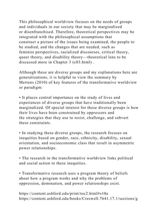This philosophical worldview focuses on the needs of groups
and individuals in our society that may be marginalized
or disenfranchised. Therefore, theoretical perspectives may be
integrated with the philosophical assumptions that
construct a picture of the issues being examined, the people to
be studied, and the changes that are needed, such as
feminist perspectives, racialized discourses, critical theory,
queer theory, and disability theory—theoretical lens to be
discussed more in Chapter 3 (c03.html) .
Although these are diverse groups and my explanations here are
generalizations, it is helpful to view the summary by
Mertens (2010) of key features of the transformative worldview
or paradigm:
• It places central importance on the study of lives and
experiences of diverse groups that have traditionally been
marginalized. Of special interest for these diverse groups is how
their lives have been constrained by oppressors and
the strategies that they use to resist, challenge, and subvert
these constraints.
• In studying these diverse groups, the research focuses on
inequities based on gender, race, ethnicity, disability, sexual
orientation, and socioeconomic class that result in asymmetric
power relationships.
• The research in the transformative worldview links political
and social action to these inequities.
• Transformative research uses a program theory of beliefs
about how a program works and why the problems of
oppression, domination, and power relationships exist.
https://content.ashford.edu/print/toc2.html#s10a
https://content.ashford.edu/books/Creswell.7641.17.1/sections/g
 