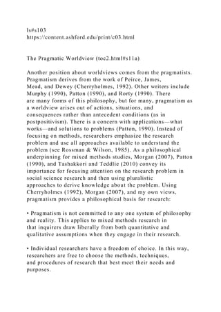 ls#s103
https://content.ashford.edu/print/c03.html
The Pragmatic Worldview (toc2.html#s11a)
Another position about worldviews comes from the pragmatists.
Pragmatism derives from the work of Peirce, James,
Mead, and Dewey (Cherryholmes, 1992). Other writers include
Murphy (1990), Patton (1990), and Rorty (1990). There
are many forms of this philosophy, but for many, pragmatism as
a worldview arises out of actions, situations, and
consequences rather than antecedent conditions (as in
postpositivism). There is a concern with applications—what
works—and solutions to problems (Patton, 1990). Instead of
focusing on methods, researchers emphasize the research
problem and use all approaches available to understand the
problem (see Rossman & Wilson, 1985). As a philosophical
underpinning for mixed methods studies, Morgan (2007), Patton
(1990), and Tashakkori and Teddlie (2010) convey its
importance for focusing attention on the research problem in
social science research and then using pluralistic
approaches to derive knowledge about the problem. Using
Cherryholmes (1992), Morgan (2007), and my own views,
pragmatism provides a philosophical basis for research:
• Pragmatism is not committed to any one system of philosophy
and reality. This applies to mixed methods research in
that inquirers draw liberally from both quantitative and
qualitative assumptions when they engage in their research.
• Individual researchers have a freedom of choice. In this way,
researchers are free to choose the methods, techniques,
and procedures of research that best meet their needs and
purposes.
 