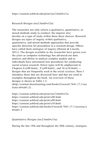 https://content.ashford.edu/print/toc2.html#s11a
Research Designs (toc2.html#s12a)
The researcher not only selects a qualitative, quantitative, or
mixed methods study to conduct; the inquirer also
decides on a type of study within these three choices. Research
designs are types of inquiry within qualitative,
quantitative, and mixed methods approaches that provide
specific direction for procedures in a research design. Others
have called them strategies of inquiry (Denzin & Lincoln,
2011). The designs available to the researcher have grown over
the years as computer technology has advanced our data
analysis and ability to analyze complex models and as
individuals have articulated new procedures for conducting
social science research. Select types will be emphasized in
Chapters 8 (c08.html) , 9 (c09.html) , and 10 (c10.html) —
designs that are frequently used in the social sciences. Here I
introduce those that are discussed later and that are cited in
examples throughout the book. An overview of these
designs is shown in Table 1.2
(http://content.thuzelearning.com/books/Creswell.7641.17.1/sec
tions/s6#tab1.2) .
https://content.ashford.edu/print/toc2.html#s12a
https://content.ashford.edu/print/c08.html
https://content.ashford.edu/print/c09.html
https://content.ashford.edu/print/c10.html
https://content.ashford.edu/books/Creswell.7641.17.1/sections/s
6#tab1.2
Quantitative Designs (toc2.html#s13a)
During the late 19th and throughout the 20th century, strategies
 