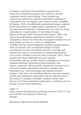 of inquiry associated with quantitative research were
those that invoked the postpositivist worldview and that
originated mainly in psychology. These include true
experiments and the less rigorous experiments called quasi-
experiments (see, an original, early treatise on this, Campbell
& Stanley, 1963). An additional experimental design is applied
behavioral analysis or single-subject experiments in which
an experimental treatment is administered over time to a single
individual or a small number of individuals (Cooper,
Heron, & Heward, 2007; Neuman & McCormick, 1995). One
type of nonexperimental quantitative research is causal-
comparative research in which the investigator compares two or
more groups in terms of a cause (or independent
variable) that has already happened. Another nonexperimental
form of research is the correlational design in which
investigators use the correlational statistic to describe and
measure the degree or association (or relationship) between
two or more variables or sets of scores (Creswell, 2012). These
designs have been elaborated into more complex
relationships among variables found in techniques of structural
equation modeling, hierarchical linear modeling, and
logistic regression. More recently, quantitative strategies have
involved complex experiments with many variables and
treatments (e.g., factorial designs and repeated measure
designs). They have also included elaborate structural equation
models that incorporate causal paths and the identification of
the collective strength of multiple variables. Rather than
discuss all of these quantitative approaches, I will focus on two
designs: surveys and experiments.
Table 1.2
(http://content.thuzelearning.com/books/Creswell.7641.17.1/sec
tions/s6#tab1.2a) Alternative Research
Designs
Quantitative Qualitative Mixed Methods
 