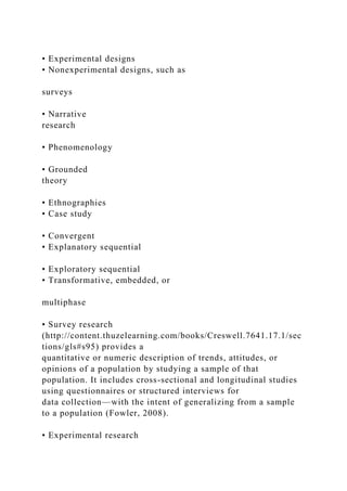 • Experimental designs
• Nonexperimental designs, such as
surveys
• Narrative
research
• Phenomenology
• Grounded
theory
• Ethnographies
• Case study
• Convergent
• Explanatory sequential
• Exploratory sequential
• Transformative, embedded, or
multiphase
• Survey research
(http://content.thuzelearning.com/books/Creswell.7641.17.1/sec
tions/gls#s95) provides a
quantitative or numeric description of trends, attitudes, or
opinions of a population by studying a sample of that
population. It includes cross-sectional and longitudinal studies
using questionnaires or structured interviews for
data collection—with the intent of generalizing from a sample
to a population (Fowler, 2008).
• Experimental research
 