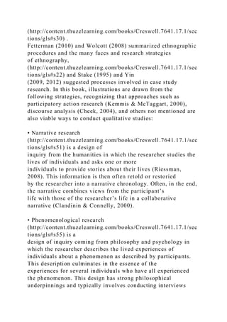 (http://content.thuzelearning.com/books/Creswell.7641.17.1/sec
tions/gls#s30) .
Fetterman (2010) and Wolcott (2008) summarized ethnographic
procedures and the many faces and research strategies
of ethnography,
(http://content.thuzelearning.com/books/Creswell.7641.17.1/sec
tions/gls#s22) and Stake (1995) and Yin
(2009, 2012) suggested processes involved in case study
research. In this book, illustrations are drawn from the
following strategies, recognizing that approaches such as
participatory action research (Kemmis & McTaggart, 2000),
discourse analysis (Cheek, 2004), and others not mentioned are
also viable ways to conduct qualitative studies:
• Narrative research
(http://content.thuzelearning.com/books/Creswell.7641.17.1/sec
tions/gls#s51) is a design of
inquiry from the humanities in which the researcher studies the
lives of individuals and asks one or more
individuals to provide stories about their lives (Riessman,
2008). This information is then often retold or restoried
by the researcher into a narrative chronology. Often, in the end,
the narrative combines views from the participant’s
life with those of the researcher’s life in a collaborative
narrative (Clandinin & Connelly, 2000).
• Phenomenological research
(http://content.thuzelearning.com/books/Creswell.7641.17.1/sec
tions/gls#s55) is a
design of inquiry coming from philosophy and psychology in
which the researcher describes the lived experiences of
individuals about a phenomenon as described by participants.
This description culminates in the essence of the
experiences for several individuals who have all experienced
the phenomenon. This design has strong philosophical
underpinnings and typically involves conducting interviews
 
