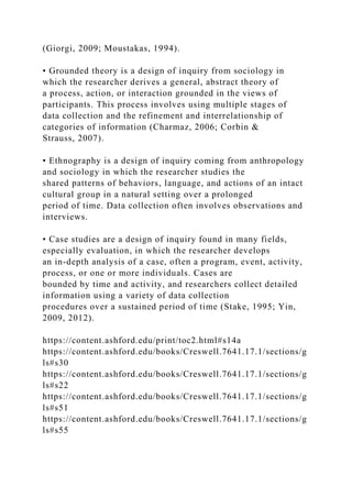 (Giorgi, 2009; Moustakas, 1994).
• Grounded theory is a design of inquiry from sociology in
which the researcher derives a general, abstract theory of
a process, action, or interaction grounded in the views of
participants. This process involves using multiple stages of
data collection and the refinement and interrelationship of
categories of information (Charmaz, 2006; Corbin &
Strauss, 2007).
• Ethnography is a design of inquiry coming from anthropology
and sociology in which the researcher studies the
shared patterns of behaviors, language, and actions of an intact
cultural group in a natural setting over a prolonged
period of time. Data collection often involves observations and
interviews.
• Case studies are a design of inquiry found in many fields,
especially evaluation, in which the researcher develops
an in-depth analysis of a case, often a program, event, activity,
process, or one or more individuals. Cases are
bounded by time and activity, and researchers collect detailed
information using a variety of data collection
procedures over a sustained period of time (Stake, 1995; Yin,
2009, 2012).
https://content.ashford.edu/print/toc2.html#s14a
https://content.ashford.edu/books/Creswell.7641.17.1/sections/g
ls#s30
https://content.ashford.edu/books/Creswell.7641.17.1/sections/g
ls#s22
https://content.ashford.edu/books/Creswell.7641.17.1/sections/g
ls#s51
https://content.ashford.edu/books/Creswell.7641.17.1/sections/g
ls#s55
 