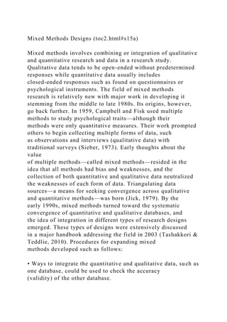 Mixed Methods Designs (toc2.html#s15a)
Mixed methods involves combining or integration of qualitative
and quantitative research and data in a research study.
Qualitative data tends to be open-ended without predetermined
responses while quantitative data usually includes
closed-ended responses such as found on questionnaires or
psychological instruments. The field of mixed methods
research is relatively new with major work in developing it
stemming from the middle to late 1980s. Its origins, however,
go back further. In 1959, Campbell and Fisk used multiple
methods to study psychological traits—although their
methods were only quantitative measures. Their work prompted
others to begin collecting multiple forms of data, such
as observations and interviews (qualitative data) with
traditional surveys (Sieber, 1973). Early thoughts about the
value
of multiple methods—called mixed methods—resided in the
idea that all methods had bias and weaknesses, and the
collection of both quantitative and qualitative data neutralized
the weaknesses of each form of data. Triangulating data
sources—a means for seeking convergence across qualitative
and quantitative methods—was born (Jick, 1979). By the
early 1990s, mixed methods turned toward the systematic
convergence of quantitative and qualitative databases, and
the idea of integration in different types of research designs
emerged. These types of designs were extensively discussed
in a major handbook addressing the field in 2003 (Tashakkori &
Teddlie, 2010). Procedures for expanding mixed
methods developed such as follows:
• Ways to integrate the quantitative and qualitative data, such as
one database, could be used to check the accuracy
(validity) of the other database.
 