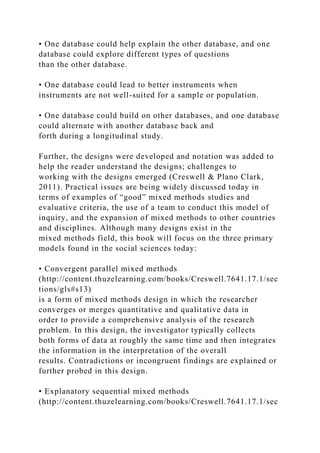 • One database could help explain the other database, and one
database could explore different types of questions
than the other database.
• One database could lead to better instruments when
instruments are not well-suited for a sample or population.
• One database could build on other databases, and one database
could alternate with another database back and
forth during a longitudinal study.
Further, the designs were developed and notation was added to
help the reader understand the designs; challenges to
working with the designs emerged (Creswell & Plano Clark,
2011). Practical issues are being widely discussed today in
terms of examples of “good” mixed methods studies and
evaluative criteria, the use of a team to conduct this model of
inquiry, and the expansion of mixed methods to other countries
and disciplines. Although many designs exist in the
mixed methods field, this book will focus on the three primary
models found in the social sciences today:
• Convergent parallel mixed methods
(http://content.thuzelearning.com/books/Creswell.7641.17.1/sec
tions/gls#s13)
is a form of mixed methods design in which the researcher
converges or merges quantitative and qualitative data in
order to provide a comprehensive analysis of the research
problem. In this design, the investigator typically collects
both forms of data at roughly the same time and then integrates
the information in the interpretation of the overall
results. Contradictions or incongruent findings are explained or
further probed in this design.
• Explanatory sequential mixed methods
(http://content.thuzelearning.com/books/Creswell.7641.17.1/sec
 