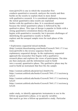 tions/gls#s25) is one in which the researcher first
conducts quantitative research, analyzes the results and then
builds on the results to explain them in more detail
with qualitative research. It is considered explanatory because
the initial quantitative data results are explained
further with the qualitative data. It is considered sequential
because the initial quantitative phase is followed by the
qualitative phase. This type of design is popular in fields with a
strong quantitative orientation (hence the project
begins with quantitative research), but it presents challenges of
identifying the quantitative results to further
explore and the unequal sample sizes for each phase of the
study.
• Exploratory sequential mixed methods
(http://content.thuzelearning.com/books/Creswell.7641.17.1/sec
tions/gls#s26) is the reverse sequence from the
explanatory sequential design. In the exploratory sequential
approach the researcher first begins with a qualitative
research phase and explores the views of participants. The data
are then analyzed, and the information used to build
into a second, quantitative phase. The qualitative phase may be
used to build an instrument that best fits the sample
https://content.ashford.edu/print/toc2.html#s15a
https://content.ashford.edu/books/Creswell.7641.17.1/sections/g
ls#s13
https://content.ashford.edu/books/Creswell.7641.17.1/sections/g
ls#s25
https://content.ashford.edu/books/Creswell.7641.17.1/sections/g
ls#s26
under study, to identify appropriate instruments to use in the
follow-up quantitative phase, or to specify variables
that need to go into a follow-up quantitative study. Particular
 