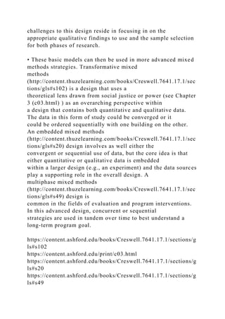 challenges to this design reside in focusing in on the
appropriate qualitative findings to use and the sample selection
for both phases of research.
• These basic models can then be used in more advanced mixed
methods strategies. Transformative mixed
methods
(http://content.thuzelearning.com/books/Creswell.7641.17.1/sec
tions/gls#s102) is a design that uses a
theoretical lens drawn from social justice or power (see Chapter
3 (c03.html) ) as an overarching perspective within
a design that contains both quantitative and qualitative data.
The data in this form of study could be converged or it
could be ordered sequentially with one building on the other.
An embedded mixed methods
(http://content.thuzelearning.com/books/Creswell.7641.17.1/sec
tions/gls#s20) design involves as well either the
convergent or sequential use of data, but the core idea is that
either quantitative or qualitative data is embedded
within a larger design (e.g., an experiment) and the data sources
play a supporting role in the overall design. A
multiphase mixed methods
(http://content.thuzelearning.com/books/Creswell.7641.17.1/sec
tions/gls#s49) design is
common in the fields of evaluation and program interventions.
In this advanced design, concurrent or sequential
strategies are used in tandem over time to best understand a
long-term program goal.
https://content.ashford.edu/books/Creswell.7641.17.1/sections/g
ls#s102
https://content.ashford.edu/print/c03.html
https://content.ashford.edu/books/Creswell.7641.17.1/sections/g
ls#s20
https://content.ashford.edu/books/Creswell.7641.17.1/sections/g
ls#s49
 