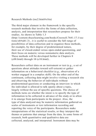 Research Methods (toc2.html#s16a)
The third major element in the framework is the specific
research methods that involve the forms of data collection,
analysis, and interpretation that researchers propose for their
studies. As shown in Table 1.3
(http://content.thuzelearning.com/books/Creswell.7641.17.1/sec
tions/s6#tab1.3) , it is useful to consider the full range of
possibilities of data collection and to organize these methods,
for example, by their degree of predetermined nature,
their use of closed-ended versus open-ended questioning, and
their focus on numeric versus nonnumeric data analysis.
These methods will be developed further in Chapters 8
(c08.html) through 10 (c10.html) .
Researchers collect data on an instrument or test (e.g., a set of
questions about attitudes toward self-esteem) or gather
information on a behavioral checklist (e.g., observation of a
worker engaged in a complex skill). On the other end of the
continuum, collecting data might involve visiting a research site
and observing the behavior of individuals without
predetermined questions or conducting an interview in which
the individual is allowed to talk openly about a topic,
largely without the use of specific questions. The choice of
methods turns on whether the intent is to specify the type of
information to be collected in advance of the study or to allow
it to emerge from participants in the project. Also, the
type of data analyzed may be numeric information gathered on
scales of instruments or text information recording and
reporting the voice of the participants. Researchers make
interpretations of the statistical results, or they interpret the
themes or patterns that emerge from the data. In some forms of
research, both quantitative and qualitative data are
collected, analyzed, and interpreted. Instrument data may be
 