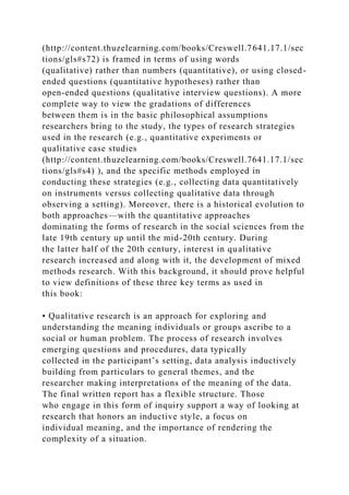 (http://content.thuzelearning.com/books/Creswell.7641.17.1/sec
tions/gls#s72) is framed in terms of using words
(qualitative) rather than numbers (quantitative), or using closed-
ended questions (quantitative hypotheses) rather than
open-ended questions (qualitative interview questions). A more
complete way to view the gradations of differences
between them is in the basic philosophical assumptions
researchers bring to the study, the types of research strategies
used in the research (e.g., quantitative experiments or
qualitative case studies
(http://content.thuzelearning.com/books/Creswell.7641.17.1/sec
tions/gls#s4) ), and the specific methods employed in
conducting these strategies (e.g., collecting data quantitatively
on instruments versus collecting qualitative data through
observing a setting). Moreover, there is a historical evolution to
both approaches—with the quantitative approaches
dominating the forms of research in the social sciences from the
late 19th century up until the mid-20th century. During
the latter half of the 20th century, interest in qualitative
research increased and along with it, the development of mixed
methods research. With this background, it should prove helpful
to view definitions of these three key terms as used in
this book:
• Qualitative research is an approach for exploring and
understanding the meaning individuals or groups ascribe to a
social or human problem. The process of research involves
emerging questions and procedures, data typically
collected in the participant’s setting, data analysis inductively
building from particulars to general themes, and the
researcher making interpretations of the meaning of the data.
The final written report has a flexible structure. Those
who engage in this form of inquiry support a way of looking at
research that honors an inductive style, a focus on
individual meaning, and the importance of rendering the
complexity of a situation.
 