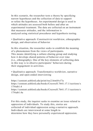 In this scenario, the researcher tests a theory by specifying
narrow hypotheses and the collection of data to support
or refute the hypotheses. An experimental design is used in
which attitudes are assessed both before and after an
experimental treatment. The data are collected on an instrument
that measures attitudes, and the information is
analyzed using statistical procedures and hypothesis testing.
• Qualitative approach: Constructivist worldview, ethnographic
design, and observation of behavior
In this situation, the researcher seeks to establish the meaning
of a phenomenon from the views of participants.
This means identifying a culture-sharing group and studying
how it develops shared patterns of behavior over time
(i.e., ethnography). One of the key elements of collecting data
in this way is to observe participants’ behaviors during
their engagement in activities.
• Qualitative approach: Transformative worldview, narrative
design, and open-ended interviewing
https://content.ashford.edu/print/toc2.html#s17a
https://content.ashford.edu/books/Creswell.7641.17.1/sections/s
17#tab1.4
https://content.ashford.edu/books/Creswell.7641.17.1/sections/s
17#tab1.4a
For this study, the inquirer seeks to examine an issue related to
oppression of individuals. To study this, stories are
collected of individual oppression using a narrative approach.
Individuals are interviewed at some length to
determine how they have personally experienced oppression.
 