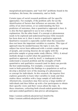 marginalized participants; and “real-life” problems found in the
workplace, the home, the community, and so forth.
Certain types of social research problems call for specific
approaches. For example, if the problem calls for (a) the
identification of factors that influence an outcome, (b) the
utility of an intervention, or (c) understanding the best
predictors of outcomes, then a quantitative approach is best. It
is also the best approach to use to test a theory or
explanation. On the other hand, if a concept or phenomenon
needs to be explored and understood because little research
has been done on it, then it merits a qualitative approach.
Qualitative research is especially useful when the researcher
does not know the important variables to examine. This type of
approach may be needed because the topic is new, the
subject has never been addressed with a certain sample or group
of people, and existing theories do not apply with the
particular sample or group under study (Morse, 1991). A mixed
methods design is useful when the quantitative or
qualitative approach, each by itself, is inadequate to best
understand a research problem and the strengths of both
quantitative and qualitative research (and its data) can provide
the best understanding. For example, a researcher may
want to both generalize the findings to a population as well as
develop a detailed view of the meaning of a phenomenon
or concept for individuals. In this research, the inquirer first
explores generally to learn what variables to study and then
studies those variables with a large sample of individuals.
Alternatively, researchers may first survey a large number of
individuals and then follow up with a few participants to obtain
their specific views and their voices about the topic. In
these situations, collecting both closed-ended quantitative data
and open-ended qualitative data proves advantageous.
https://content.ashford.edu/print/toc2.html#s19a
https://content.ashford.edu/print/c05.html
 