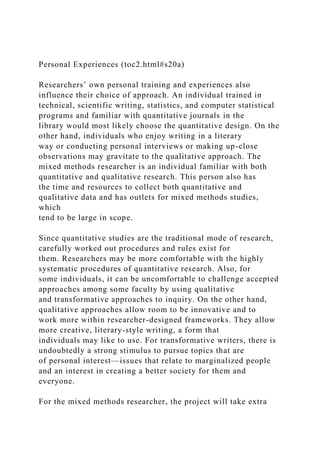 Personal Experiences (toc2.html#s20a)
Researchers’ own personal training and experiences also
influence their choice of approach. An individual trained in
technical, scientific writing, statistics, and computer statistical
programs and familiar with quantitative journals in the
library would most likely choose the quantitative design. On the
other hand, individuals who enjoy writing in a literary
way or conducting personal interviews or making up-close
observations may gravitate to the qualitative approach. The
mixed methods researcher is an individual familiar with both
quantitative and qualitative research. This person also has
the time and resources to collect both quantitative and
qualitative data and has outlets for mixed methods studies,
which
tend to be large in scope.
Since quantitative studies are the traditional mode of research,
carefully worked out procedures and rules exist for
them. Researchers may be more comfortable with the highly
systematic procedures of quantitative research. Also, for
some individuals, it can be uncomfortable to challenge accepted
approaches among some faculty by using qualitative
and transformative approaches to inquiry. On the other hand,
qualitative approaches allow room to be innovative and to
work more within researcher-designed frameworks. They allow
more creative, literary-style writing, a form that
individuals may like to use. For transformative writers, there is
undoubtedly a strong stimulus to pursue topics that are
of personal interest—issues that relate to marginalized people
and an interest in creating a better society for them and
everyone.
For the mixed methods researcher, the project will take extra
 