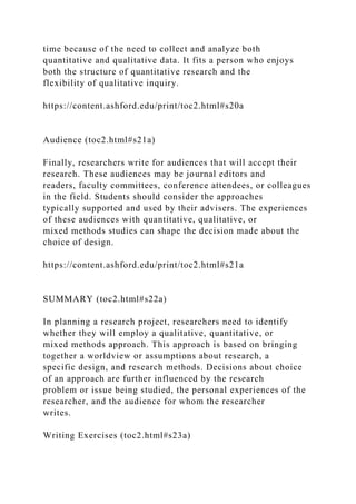 time because of the need to collect and analyze both
quantitative and qualitative data. It fits a person who enjoys
both the structure of quantitative research and the
flexibility of qualitative inquiry.
https://content.ashford.edu/print/toc2.html#s20a
Audience (toc2.html#s21a)
Finally, researchers write for audiences that will accept their
research. These audiences may be journal editors and
readers, faculty committees, conference attendees, or colleagues
in the field. Students should consider the approaches
typically supported and used by their advisers. The experiences
of these audiences with quantitative, qualitative, or
mixed methods studies can shape the decision made about the
choice of design.
https://content.ashford.edu/print/toc2.html#s21a
SUMMARY (toc2.html#s22a)
In planning a research project, researchers need to identify
whether they will employ a qualitative, quantitative, or
mixed methods approach. This approach is based on bringing
together a worldview or assumptions about research, a
specific design, and research methods. Decisions about choice
of an approach are further influenced by the research
problem or issue being studied, the personal experiences of the
researcher, and the audience for whom the researcher
writes.
Writing Exercises (toc2.html#s23a)
 