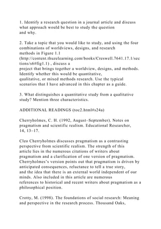 1. Identify a research question in a journal article and discuss
what approach would be best to study the question
and why.
2. Take a topic that you would like to study, and using the four
combinations of worldviews, designs, and research
methods in Figure 1.1
(http://content.thuzelearning.com/books/Creswell.7641.17.1/sec
tions/s6#fig1.1) , discuss a
project that brings together a worldview, designs, and methods.
Identify whether this would be quantitative,
qualitative, or mixed methods research. Use the typical
scenarios that I have advanced in this chapter as a guide.
3. What distinguishes a quantitative study from a qualitative
study? Mention three characteristics.
ADDITIONAL READINGS (toc2.html#s24a)
Cherryholmes, C. H. (1992, August–September). Notes on
pragmatism and scientific realism. Educational Researcher,
14, 13–17.
Cleo Cherryholmes discusses pragmatism as a contrasting
perspective from scientific realism. The strength of this
article lies in the numerous citations of writers about
pragmatism and a clarification of one version of pragmatism.
Cherryholmes’s version points out that pragmatism is driven by
anticipated consequences, reluctance to tell a true story,
and the idea that there is an external world independent of our
minds. Also included in this article are numerous
references to historical and recent writers about pragmatism as a
philosophical position.
Crotty, M. (1998). The foundations of social research: Meaning
and perspective in the research process. Thousand Oaks,
 