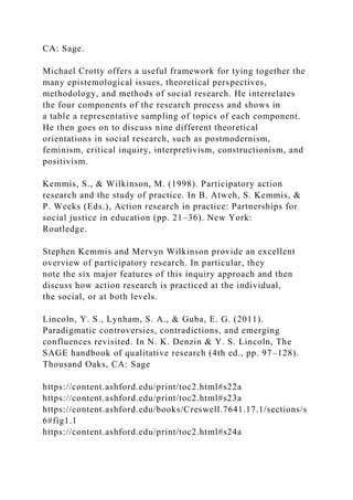 CA: Sage.
Michael Crotty offers a useful framework for tying together the
many epistemological issues, theoretical perspectives,
methodology, and methods of social research. He interrelates
the four components of the research process and shows in
a table a representative sampling of topics of each component.
He then goes on to discuss nine different theoretical
orientations in social research, such as postmodernism,
feminism, critical inquiry, interpretivism, constructionism, and
positivism.
Kemmis, S., & Wilkinson, M. (1998). Participatory action
research and the study of practice. In B. Atweh, S. Kemmis, &
P. Weeks (Eds.), Action research in practice: Partnerships for
social justice in education (pp. 21–36). New York:
Routledge.
Stephen Kemmis and Mervyn Wilkinson provide an excellent
overview of participatory research. In particular, they
note the six major features of this inquiry approach and then
discuss how action research is practiced at the individual,
the social, or at both levels.
Lincoln, Y. S., Lynham, S. A., & Guba, E. G. (2011).
Paradigmatic controversies, contradictions, and emerging
confluences revisited. In N. K. Denzin & Y. S. Lincoln, The
SAGE handbook of qualitative research (4th ed., pp. 97–128).
Thousand Oaks, CA: Sage
https://content.ashford.edu/print/toc2.html#s22a
https://content.ashford.edu/print/toc2.html#s23a
https://content.ashford.edu/books/Creswell.7641.17.1/sections/s
6#fig1.1
https://content.ashford.edu/print/toc2.html#s24a
 