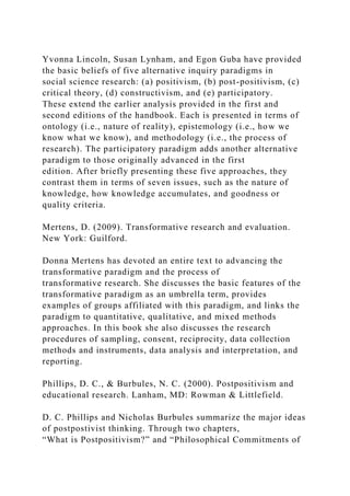 Yvonna Lincoln, Susan Lynham, and Egon Guba have provided
the basic beliefs of five alternative inquiry paradigms in
social science research: (a) positivism, (b) post-positivism, (c)
critical theory, (d) constructivism, and (e) participatory.
These extend the earlier analysis provided in the first and
second editions of the handbook. Each is presented in terms of
ontology (i.e., nature of reality), epistemology (i.e., how we
know what we know), and methodology (i.e., the process of
research). The participatory paradigm adds another alternative
paradigm to those originally advanced in the first
edition. After briefly presenting these five approaches, they
contrast them in terms of seven issues, such as the nature of
knowledge, how knowledge accumulates, and goodness or
quality criteria.
Mertens, D. (2009). Transformative research and evaluation.
New York: Guilford.
Donna Mertens has devoted an entire text to advancing the
transformative paradigm and the process of
transformative research. She discusses the basic features of the
transformative paradigm as an umbrella term, provides
examples of groups affiliated with this paradigm, and links the
paradigm to quantitative, qualitative, and mixed methods
approaches. In this book she also discusses the research
procedures of sampling, consent, reciprocity, data collection
methods and instruments, data analysis and interpretation, and
reporting.
Phillips, D. C., & Burbules, N. C. (2000). Postpositivism and
educational research. Lanham, MD: Rowman & Littlefield.
D. C. Phillips and Nicholas Burbules summarize the major ideas
of postpostivist thinking. Through two chapters,
“What is Postpositivism?” and “Philosophical Commitments of
 