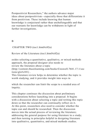 Postpositivist Researchers,” the authors advance major
ideas about postpositivism—especially those that differentiate it
from positivism. These include knowing that human
knowledge is conjectural rather than unchallengeable and that
our warrants for knowledge can be withdrawn in light of
further investigations.
B
CHAPTER TWO (toc1.html#c02a)
Review of the Literature (toc1.html#c02a)
esides selecting a quantitative, qualitative, or mixed methods
approach, the proposal designer also needs to
review the literature about a topic
(http://content.thuzelearning.com/books/Creswell.7641.17.1/sec
tions/gls#s101) .
This literature review helps to determine whether the topic is
worth studying, and it provides insight into ways in
which the researcher can limit the scope to a needed area of
inquiry.
This chapter continues the discussion about preliminary
considerations before launching into a proposal. It begins
with a discussion about selecting a topic and writing this topic
down so that the researcher can continually reflect on it.
At this point, researchers also need to consider whether the
topic can and should be researched. Then the discussion
moves into the actual process of reviewing the literature;
addressing the general purpose for using literature in a study;
and then turning to principles helpful in designing literature
into qualitative, quantitative, and mixed methods studies.
 