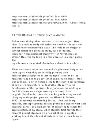 https://content.ashford.edu/print/toc1.html#c02a
https://content.ashford.edu/print/toc1.html#c02a
https://content.ashford.edu/books/Creswell.7641.17.1/sections/g
ls#s101
2.1 THE RESEARCH TOPIC (toc2.html#s25a)
Before considering what literature to use in a project, first
identify a topic to study and reflect on whether it is practical
and useful to undertake the study. The topic is the subject or
subject matter of a proposed study, such as “faculty
teaching,” “organizational creativity,” or “psychological
stress.” Describe the topic in a few words or in a short phrase.
The
topic becomes the central idea to learn about or to explore.
There are several ways that researchers gain some insight into
their topics when they are initially planning their
research (my assumption is that the topic is chosen by the
researcher and not by an adviser or committee member). One
way is to draft a brief working title to the study. I am surprised
at how often researchers fail to draft a title early in the
development of their projects. In my opinion, the working or
draft title becomes a major road sign in research—a
tangible idea that the researcher can keep refocusing on and
changing as the project goes on (see Glesne & Peshkin,
1992). It becomes an orienting device. I find that in my
research, this topic grounds me and provides a sign of what I am
studying, as well as a sign useful for conveying to others the
central notion of my study. When students first provide their
research project idea to me, I often ask them to supply a
working title if they do not already have one written down on
paper.
 