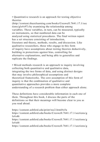 • Quantitative research is an approach for testing objective
theories
(http://content.thuzelearning.com/books/Creswell.7641.17.1/sec
tions/gls#s97) by examining the relationship among
variables. These variables, in turn, can be measured, typically
on instruments, so that numbered data can be
analyzed using statistical procedures. The final written report
has a set structure consisting of introduction,
literature and theory, methods, results, and discussion. Like
qualitative researchers, those who engage in this form
of inquiry have assumptions about testing theories deductively,
building in protections against bias, controlling for
alternative explanations, and being able to generalize and
replicate the findings.
• Mixed methods research is an approach to inquiry involving
collecting both quantitative and qualitative data,
integrating the two forms of data, and using distinct designs
that may involve philosophical assumptions and
theoretical frameworks. The core assumption of this form of
inquiry is that the combination of qualitative and
quantitative approaches provides a more complete
understanding of a research problem than either approach alone.
These definitions have considerable information in each one of
them. Throughout this book, I discuss the parts of the
definitions so that their meanings will become clear to you as
you read ahead.
https://content.ashford.edu/print/toc2.html#s5a
https://content.ashford.edu/books/Creswell.7641.17.1/sections/g
ls#s46
https://content.ashford.edu/books/Creswell.7641.17.1/sections/g
ls#s68
https://content.ashford.edu/books/Creswell.7641.17.1/sections/g
 