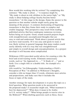 How would this working title be written? Try completing this
sentence: “My study is about …” A response might be,
“My study is about at-risk children in the junior high,” or “My
study is about helping college faculty become better
researchers.” At this stage in the design, frame the answer to the
question so that another scholar might easily grasp the
meaning of the project. A common shortcoming of beginning
researchers is that they frame their study in complex and
erudite language. This perspective may result from reading
published articles that have undergone numerous revisions
before being set in print. Good, sound research projects begin
with straightforward, uncomplicated thoughts that are
easy to read and understand. Think about a journal article that
you have read recently. If it was easy and quick to read, it
was likely written in general language that many readers could
easily identify with in a way that was straightforward
and simple in overall design and conceptualization. As a project
develops it will become more complicated.
Wilkinson (1991) provided useful advice for creating a title: Be
brief and avoid wasting words. Eliminate unnecessary
words, such as “An Approach to …,” “A Study of …,” and so
forth. Use a single title or a double title. An example of a
double
title would be “An Ethnography: Understanding a Child’s
Perception of War.” In addition to Wilkinson’s thoughts,
consider a title no longer than 12 words, eliminate most articles
and prepositions, and make sure that it includes the
focus or topic of the study.
Another strategy for topic development is to pose the topic as a
brief question. What question needs to be answered in
the proposed study? A researcher might ask, “What treatment is
best for depression?” “What does it mean to be Arabic
in U.S. society today?” “What brings people to tourist sites in
the Midwest?” When drafting questions such as these, focus
 
