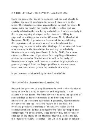 2.2 THE LITERATURE REVIEW (toc2.html#s26a)
Once the researcher identifies a topic that can and should be
studied, the search can begin for related literature on the
topic. The literature review accomplishes several purposes. It
shares with the reader the results of other studies that are
closely related to the one being undertaken. It relates a study to
the larger, ongoing dialogue in the literature, filling in
gaps and extending prior studies (Cooper, 2010; Marshall &
Rossman, 2011). It provides a framework for establishing
the importance of the study as well as a benchmark for
comparing the results with other findings. All or some of these
reasons may be the foundation for writing the scholarly
literature into a study (see Boote & Beile, 2005, for a more
extensive discussion of purposes for compiling a literature
review in research). Studies need to add to the body of
literature on a topic, and literature sections in proposals are
generally shaped from the larger problem to the narrower
issue that leads directly into the methods of a study.
https://content.ashford.edu/print/toc2.html#s26a
The Use of the Literature (toc2.html#s27a)
Beyond the question of why literature is used is the additional
issue of how it is used in research and proposals. It can
assume various forms. My best advice is to seek the opinion of
your adviser or faculty members as to how they would
like to see the literature addressed. I generally recommend to
my advisees that the literature review in a proposal be
brief and provide a summary of the major studies on the
research problem; it does not need to be fully developed and
comprehensive at this point, since faculty may ask for major
changes in the study at the proposal meeting. In this model,
the literature review is shorter—say 20 to 30 pages in length—
 