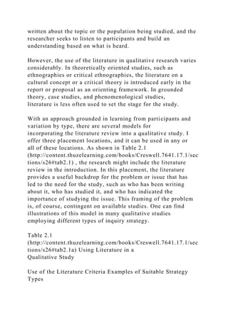 written about the topic or the population being studied, and the
researcher seeks to listen to participants and build an
understanding based on what is heard.
However, the use of the literature in qualitative research varies
considerably. In theoretically oriented studies, such as
ethnographies or critical ethnographies, the literature on a
cultural concept or a critical theory is introduced early in the
report or proposal as an orienting framework. In grounded
theory, case studies, and phenomenological studies,
literature is less often used to set the stage for the study.
With an approach grounded in learning from participants and
variation by type, there are several models for
incorporating the literature review into a qualitative study. I
offer three placement locations, and it can be used in any or
all of these locations. As shown in Table 2.1
(http://content.thuzelearning.com/books/Creswell.7641.17.1/sec
tions/s26#tab2.1) , the research might include the literature
review in the introduction. In this placement, the literature
provides a useful backdrop for the problem or issue that has
led to the need for the study, such as who has been writing
about it, who has studied it, and who has indicated the
importance of studying the issue. This framing of the problem
is, of course, contingent on available studies. One can find
illustrations of this model in many qualitative studies
employing different types of inquiry strategy.
Table 2.1
(http://content.thuzelearning.com/books/Creswell.7641.17.1/sec
tions/s26#tab2.1a) Using Literature in a
Qualitative Study
Use of the Literature Criteria Examples of Suitable Strategy
Types
 