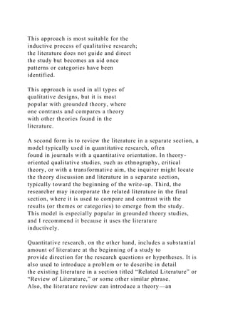 This approach is most suitable for the
inductive process of qualitative research;
the literature does not guide and direct
the study but becomes an aid once
patterns or categories have been
identified.
This approach is used in all types of
qualitative designs, but it is most
popular with grounded theory, where
one contrasts and compares a theory
with other theories found in the
literature.
A second form is to review the literature in a separate section, a
model typically used in quantitative research, often
found in journals with a quantitative orientation. In theory-
oriented qualitative studies, such as ethnography, critical
theory, or with a transformative aim, the inquirer might locate
the theory discussion and literature in a separate section,
typically toward the beginning of the write-up. Third, the
researcher may incorporate the related literature in the final
section, where it is used to compare and contrast with the
results (or themes or categories) to emerge from the study.
This model is especially popular in grounded theory studies,
and I recommend it because it uses the literature
inductively.
Quantitative research, on the other hand, includes a substantial
amount of literature at the beginning of a study to
provide direction for the research questions or hypotheses. It is
also used to introduce a problem or to describe in detail
the existing literature in a section titled “Related Literature” or
“Review of Literature,” or some other similar phrase.
Also, the literature review can introduce a theory—an
 