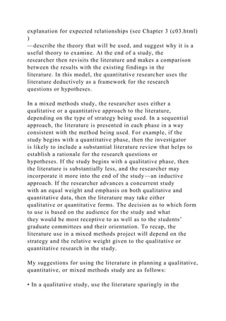 explanation for expected relationships (see Chapter 3 (c03.html)
)
—describe the theory that will be used, and suggest why it is a
useful theory to examine. At the end of a study, the
researcher then revisits the literature and makes a comparison
between the results with the existing findings in the
literature. In this model, the quantitative researcher uses the
literature deductively as a framework for the research
questions or hypotheses.
In a mixed methods study, the researcher uses either a
qualitative or a quantitative approach to the literature,
depending on the type of strategy being used. In a sequential
approach, the literature is presented in each phase in a way
consistent with the method being used. For example, if the
study begins with a quantitative phase, then the investigator
is likely to include a substantial literature review that helps to
establish a rationale for the research questions or
hypotheses. If the study begins with a qualitative phase, then
the literature is substantially less, and the researcher may
incorporate it more into the end of the study—an inductive
approach. If the researcher advances a concurrent study
with an equal weight and emphasis on both qualitative and
quantitative data, then the literature may take either
qualitative or quantitative forms. The decision as to which form
to use is based on the audience for the study and what
they would be most receptive to as well as to the students’
graduate committees and their orientation. To recap, the
literature use in a mixed methods project will depend on the
strategy and the relative weight given to the qualitative or
quantitative research in the study.
My suggestions for using the literature in planning a qualitative,
quantitative, or mixed methods study are as follows:
• In a qualitative study, use the literature sparingly in the
 