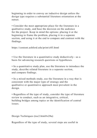 beginning in order to convey an inductive design unless the
design type requires a substantial literature orientation at the
outset.
• Consider the most appropriate place for the literature in a
qualitative study, and base the decision on the audience
for the project. Keep in mind the options: placing it at the
beginning to frame the problem, placing it in a separate
section, and using it at the end to compare and contrast with the
findings.
https://content.ashford.edu/print/c03.html
• Use the literature in a quantitative study deductively—as a
basis for advancing research questions or hypotheses.
• In a quantitative study plan, use the literature to introduce the
study, describe related literature in a separate section,
and compare findings.
• In a mixed methods study, use the literature in a way that is
consistent with the major type of strategy and the
qualitative or quantitative approach most prevalent in the
design.
• Regardless of the type of study, consider the type of literature
review to conduct, such as an integrative, critical,
building bridges among topics or the identification of central
issues.
Design Techniques (toc2.html#s28a)
Regardless of the type of study, several steps are useful in
 