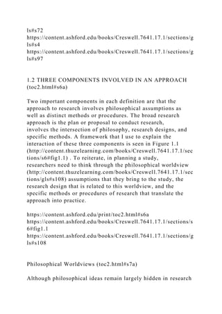 ls#s72
https://content.ashford.edu/books/Creswell.7641.17.1/sections/g
ls#s4
https://content.ashford.edu/books/Creswell.7641.17.1/sections/g
ls#s97
1.2 THREE COMPONENTS INVOLVED IN AN APPROACH
(toc2.html#s6a)
Two important components in each definition are that the
approach to research involves philosophical assumptions as
well as distinct methods or procedures. The broad research
approach is the plan or proposal to conduct research,
involves the intersection of philosophy, research designs, and
specific methods. A framework that I use to explain the
interaction of these three components is seen in Figure 1.1
(http://content.thuzelearning.com/books/Creswell.7641.17.1/sec
tions/s6#fig1.1) . To reiterate, in planning a study,
researchers need to think through the philosophical worldview
(http://content.thuzelearning.com/books/Creswell.7641.17.1/sec
tions/gls#s108) assumptions that they bring to the study, the
research design that is related to this worldview, and the
specific methods or procedures of research that translate the
approach into practice.
https://content.ashford.edu/print/toc2.html#s6a
https://content.ashford.edu/books/Creswell.7641.17.1/sections/s
6#fig1.1
https://content.ashford.edu/books/Creswell.7641.17.1/sections/g
ls#s108
Philosophical Worldviews (toc2.html#s7a)
Although philosophical ideas remain largely hidden in research
 