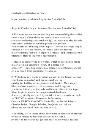 conducting a literature review.
https://content.ashford.edu/print/toc2.html#s28a
Steps in Conducting a Literature Review (toc2.html#s29a)
A literature review means locating and summarizing the studies
about a topic. Often these are research studies (since
you are conducting a research study), but they may also include
conceptual articles or opinion pieces that provide
frameworks for thinking about topics. There is no single way to
conduct a literature review, but many scholars proceed
in a systematic fashion to capture, evaluate, and summarize the
literature. Here is the way I recommend:
1. Begin by identifying key words, which is useful in locating
materials in an academic library at a college or
university. These key words may emerge in identifying a topic
or may result from preliminary readings.
2. With these key words in mind, go next to the library (or use
your home computer) and begin searching the
catalog for holdings (i.e., journals and books). Most major
libraries have computerized databases, and I suggest
you focus initially on journals and books related to the topic.
Also, begin to search the computerized databases
that are typically reviewed by social science researchers, such
as ERIC (Educational Resources Information
Center), EBSCO, PsycINFO, Sociofile, the Social Science
Citation Index, Google Scholar, ProQuest, and others
(these are reviewed later in some detail).
3. Initially, try to locate about 50 reports of research in articles
or books related to research on your topic. Set a
priority on the search for journal articles and books because
 