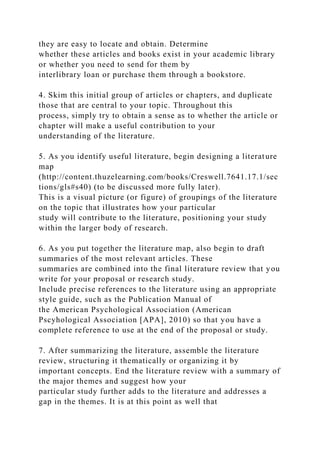 they are easy to locate and obtain. Determine
whether these articles and books exist in your academic library
or whether you need to send for them by
interlibrary loan or purchase them through a bookstore.
4. Skim this initial group of articles or chapters, and duplicate
those that are central to your topic. Throughout this
process, simply try to obtain a sense as to whether the article or
chapter will make a useful contribution to your
understanding of the literature.
5. As you identify useful literature, begin designing a literature
map
(http://content.thuzelearning.com/books/Creswell.7641.17.1/sec
tions/gls#s40) (to be discussed more fully later).
This is a visual picture (or figure) of groupings of the literature
on the topic that illustrates how your particular
study will contribute to the literature, positioning your study
within the larger body of research.
6. As you put together the literature map, also begin to draft
summaries of the most relevant articles. These
summaries are combined into the final literature review that you
write for your proposal or research study.
Include precise references to the literature using an appropriate
style guide, such as the Publication Manual of
the American Psychological Association (American
Pscyhological Association [APA], 2010) so that you have a
complete reference to use at the end of the proposal or study.
7. After summarizing the literature, assemble the literature
review, structuring it thematically or organizing it by
important concepts. End the literature review with a summary of
the major themes and suggest how your
particular study further adds to the literature and addresses a
gap in the themes. It is at this point as well that
 