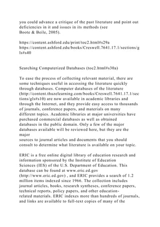 you could advance a critique of the past literature and point out
deficiencies in it and issues in its methods (see
Boote & Beile, 2005).
https://content.ashford.edu/print/toc2.html#s29a
https://content.ashford.edu/books/Creswell.7641.17.1/sections/g
ls#s40
Searching Computerized Databases (toc2.html#s30a)
To ease the process of collecting relevant material, there are
some techniques useful in accessing the literature quickly
through databases. Computer databases of the literature
(http://content.thuzelearning.com/books/Creswell.7641.17.1/sec
tions/gls#s10) are now available in academic libraries and
through the Internet, and they provide easy access to thousands
of journals, conference papers, and materials on many
different topics. Academic libraries at major universities have
purchased commercial databases as well as obtained
databases in the public domain. Only a few of the major
databases available will be reviewed here, but they are the
major
sources to journal articles and documents that you should
consult to determine what literature is available on your topic.
ERIC is a free online digital library of education research and
information sponsored by the Institute of Education
Sciences (IES) of the U.S. Department of Education. This
database can be found at www.eric.ed.gov
(http://www.eric.ed.gov) , and ERIC provides a search of 1.2
million items indexed since 1966. The collection includes
journal articles, books, research syntheses, conference papers,
technical reports, policy papers, and other education-
related materials. ERIC indexes more than hundreds of journals,
and links are available to full-text copies of many of the
 