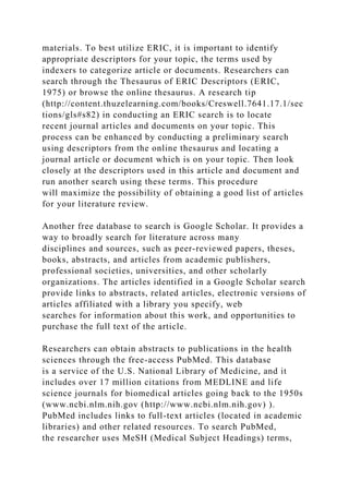 materials. To best utilize ERIC, it is important to identify
appropriate descriptors for your topic, the terms used by
indexers to categorize article or documents. Researchers can
search through the Thesaurus of ERIC Descriptors (ERIC,
1975) or browse the online thesaurus. A research tip
(http://content.thuzelearning.com/books/Creswell.7641.17.1/sec
tions/gls#s82) in conducting an ERIC search is to locate
recent journal articles and documents on your topic. This
process can be enhanced by conducting a preliminary search
using descriptors from the online thesaurus and locating a
journal article or document which is on your topic. Then look
closely at the descriptors used in this article and document and
run another search using these terms. This procedure
will maximize the possibility of obtaining a good list of articles
for your literature review.
Another free database to search is Google Scholar. It provides a
way to broadly search for literature across many
disciplines and sources, such as peer-reviewed papers, theses,
books, abstracts, and articles from academic publishers,
professional societies, universities, and other scholarly
organizations. The articles identified in a Google Scholar search
provide links to abstracts, related articles, electronic versions of
articles affiliated with a library you specify, web
searches for information about this work, and opportunities to
purchase the full text of the article.
Researchers can obtain abstracts to publications in the health
sciences through the free-access PubMed. This database
is a service of the U.S. National Library of Medicine, and it
includes over 17 million citations from MEDLINE and life
science journals for biomedical articles going back to the 1950s
(www.ncbi.nlm.nih.gov (http://www.ncbi.nlm.nih.gov) ).
PubMed includes links to full-text articles (located in academic
libraries) and other related resources. To search PubMed,
the researcher uses MeSH (Medical Subject Headings) terms,
 