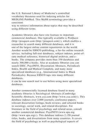 the U.S. National Library of Medicine’s controlled
vocabulary thesaurus used for indexing articles for
MEDLINE/PubMed. This MeSH terminology provides a
consistent
way to retrieve information about topics that may be described
using different terms.
Academic libraries also have site licenses to important
commercial databases. One typically available is ProQuest
(http://proquest.com (http://proquest.com) ), which enables a
researcher to search many different databases, and it is
one of the largest online content repositories in the world.
Another would be EBSCO publishing, a for-fee online research
service, including full-text databases, subject indexes, point-of-
care medical reference, historical digital archives, and e-
books. The company provides more than 350 databases and
nearly 300,000 e-books. Also at academic libraries you can
search ERIC, PsycINFO, Dissertation Abstracts, Periodicals
Index, Health and Medical Complete, and many more
specialized databases (e.g., International Index to Black
Periodicals). Because EBSCO taps into many different
databases,
it can be one search tool to use before using more specialized
databases.
Another commercially licensed database found in many
academic libraries is Sociological Abstracts (Cambridge
Scientific Abstracts, www.csa.com (http://www.csa.com) ). This
database indexes over 2,000 journals; conference papers;
relevant dissertation listings; book reviews; and selected books
in sociology, social work, and related disciplines. For
literature in the field of psychology and related areas, consult
another commercial database: PsycINFO (www.apa.org
(http://www.apa.org) ). This database indexes 2,150 journal
titles, books, and dissertations from many countries. It covers
the field of psychology as well as psychological aspects of
 