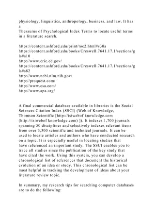 physiology, linguistics, anthropology, business, and law. It has
a
Thesaurus of Psychological Index Terms to locate useful terms
in a literature search.
https://content.ashford.edu/print/toc2.html#s30a
https://content.ashford.edu/books/Creswell.7641.17.1/sections/g
ls#s10
http://www.eric.ed.gov/
https://content.ashford.edu/books/Creswell.7641.17.1/sections/g
ls#s82
http://www.ncbi.nlm.nih.gov/
http://proquest.com/
http://www.csa.com/
http://www.apa.org/
A final commercial database available in libraries is the Social
Sciences Citation Index (SSCI) (Web of Knowledge,
Thomson Scientific [http://isiwebof knowledge.com
(http://isiwebof knowledge.com) ]). It indexes 1,700 journals
spanning 50 disciplines and selectively indexes relevant items
from over 3,300 scientific and technical journals. It can be
used to locate articles and authors who have conducted research
on a topic. It is especially useful in locating studies that
have referenced an important study. The SSCI enables you to
trace all studies since the publication of the key study that
have cited the work. Using this system, you can develop a
chronological list of references that document the historical
evolution of an idea or study. This chronological list can be
most helpful in tracking the development of ideas about your
literature review topic.
In summary, my research tips for searching computer databases
are to do the following:
 