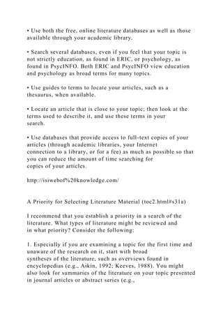 • Use both the free, online literature databases as well as those
available through your academic library.
• Search several databases, even if you feel that your topic is
not strictly education, as found in ERIC, or psychology, as
found in PsycINFO. Both ERIC and PsycINFO view education
and psychology as broad terms for many topics.
• Use guides to terms to locate your articles, such as a
thesaurus, when available.
• Locate an article that is close to your topic; then look at the
terms used to describe it, and use these terms in your
search.
• Use databases that provide access to full-text copies of your
articles (through academic libraries, your Internet
connection to a library, or for a fee) as much as possible so that
you can reduce the amount of time searching for
copies of your articles.
http://isiwebof%20knowledge.com/
A Priority for Selecting Literature Material (toc2.html#s31a)
I recommend that you establish a priority in a search of the
literature. What types of literature might be reviewed and
in what priority? Consider the following:
1. Especially if you are examining a topic for the first time and
unaware of the research on it, start with broad
syntheses of the literature, such as overviews found in
encyclopedias (e.g., Aikin, 1992; Keeves, 1988). You might
also look for summaries of the literature on your topic presented
in journal articles or abstract series (e.g.,
 